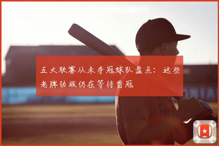 五大联赛从未夺冠球队盘点：这些老牌劲旅仍在等待首冠