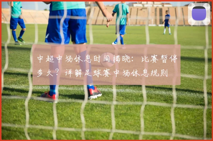 中超中场休息时间揭晓:比赛暂停多久?详解足球赛中场休息规则