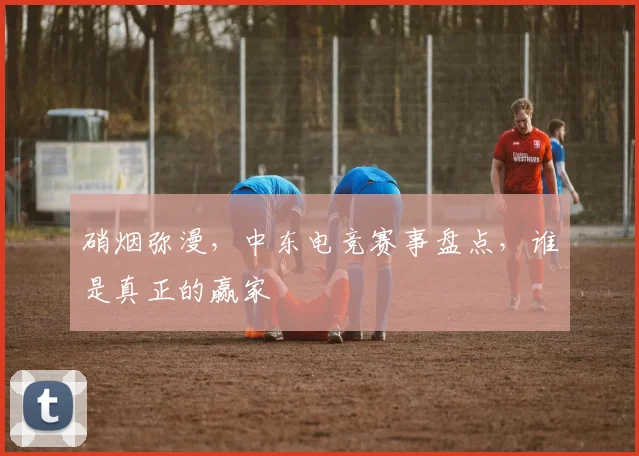 硝烟弥漫，中东电竞赛事盘点，谁是真正的赢家